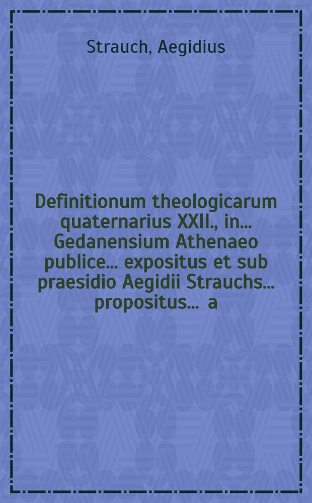 Definitionum theologicarum quaternarius XXII., in ... Gedanensium Athenaeo publice ... expositus et sub praesidio Aegidii Strauchs ... propositus ... a.d. XII. Martii. ... a Samuele Scheiblero, Islebia Mansfeldensi // Definitiones theologicae ...