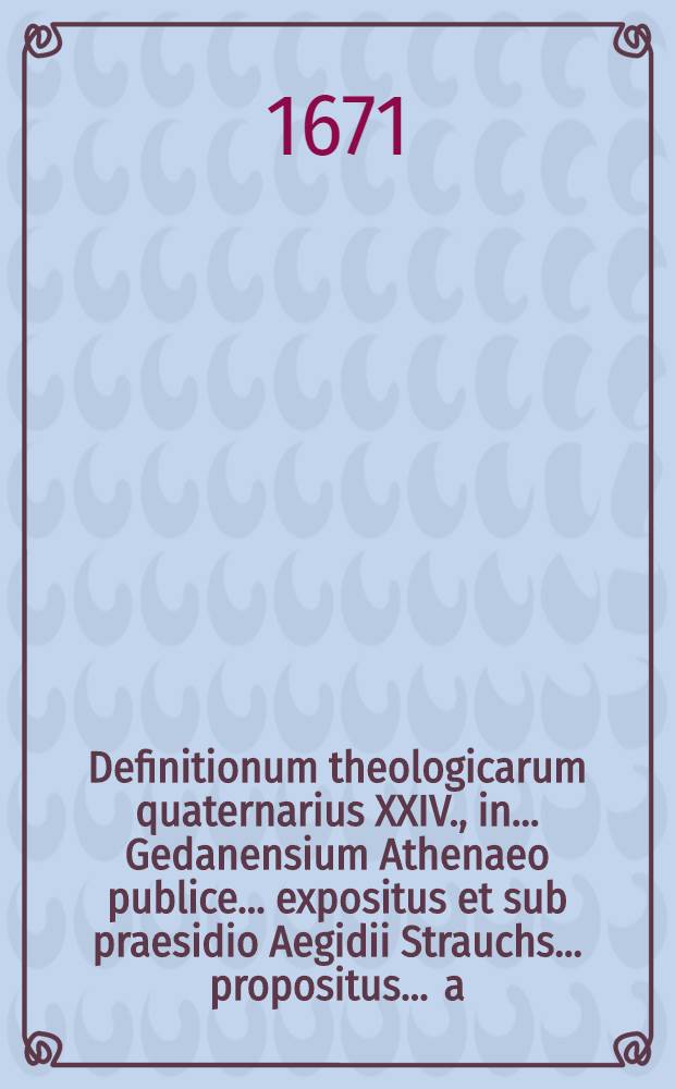 Definitionum theologicarum quaternarius XXIV., in ... Gedanensium Athenaeo publice ... expositus et sub praesidio Aegidii Strauchs ... propositus ... a.d. XXX. April. ... a Michaele Baldero, Stolp. Pom. // Definitiones theologicae ...