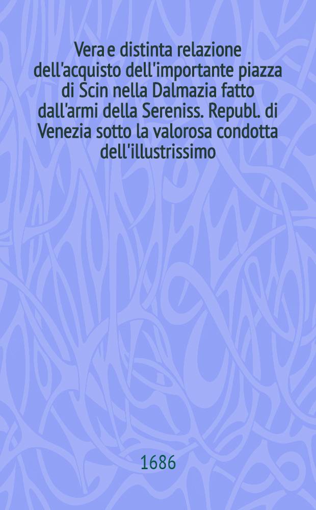 Vera e distinta relazione dell'acquisto dell'importante piazza di Scin nella Dalmazia fatto dall'armi della Sereniss. Republ. di Venezia sotto la valorosa condotta dell'illustrissimo ... sig. cav. Girolamo Cornaro, proveditor generale in Dalmazia & Albania