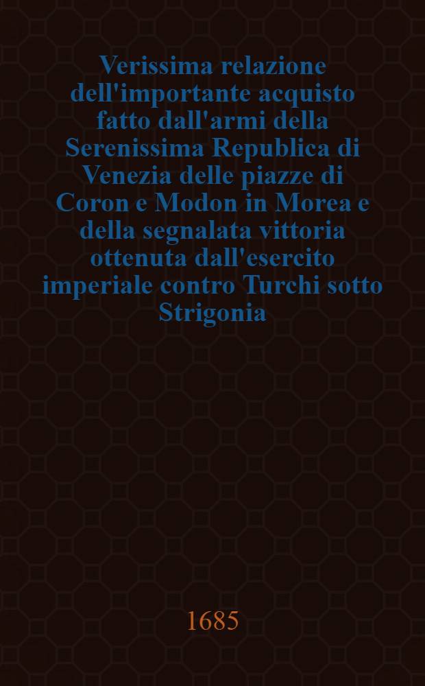 Verissima relazione dell'importante acquisto fatto dall'armi della Serenissima Republica di Venezia delle piazze di Coron e Modon in Morea e della segnalata vittoria ottenuta dall'esercito imperiale contro Turchi sotto Strigonia, con la distatta de gli ultimi ... e morte del Seraschier Bassa
