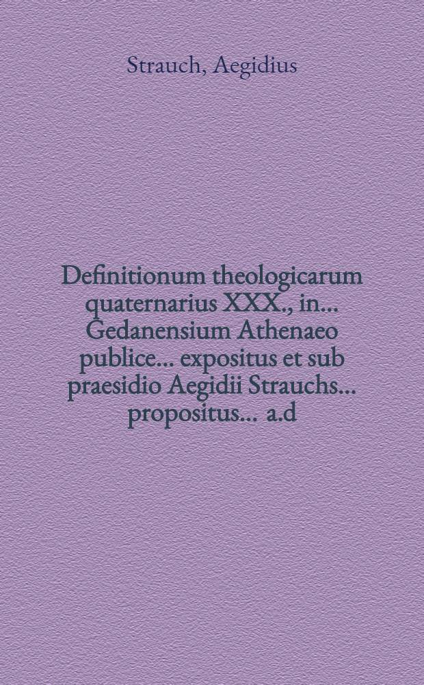 Definitionum theologicarum quaternarius XXX., in ... Gedanensium Athenaeo publice ... expositus et sub praesidio Aegidii Strauchs ... propositus ... a.d. XXX. Julii. ... a Johanne Christophoro Rocho, Zedenensi Marchico // Definitiones theologicae ...