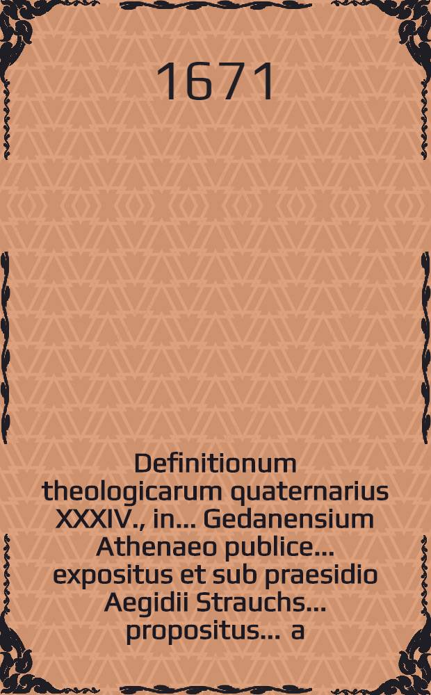 Definitionum theologicarum quaternarius XXXIV., in ... Gedanensium Athenaeo publice ... expositus et sub praesidio Aegidii Strauchs ... propositus ... a.d. XXIV. Septemb. ... a Jacobo Martinio Köhlern, Leutshovia-Hungaro // Definitiones theologicae ...