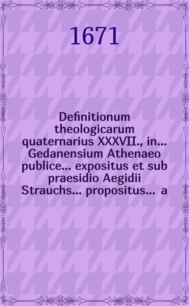 Definitionum theologicarum quaternarius XXXVII., in ... Gedanensium Athenaeo publice ... expositus et sub praesidio Aegidii Strauchs ... propositus ... a.d. Novembr. ... ab Andrea Titio, Poloniensi Hungaro // Definitiones theologicae ...