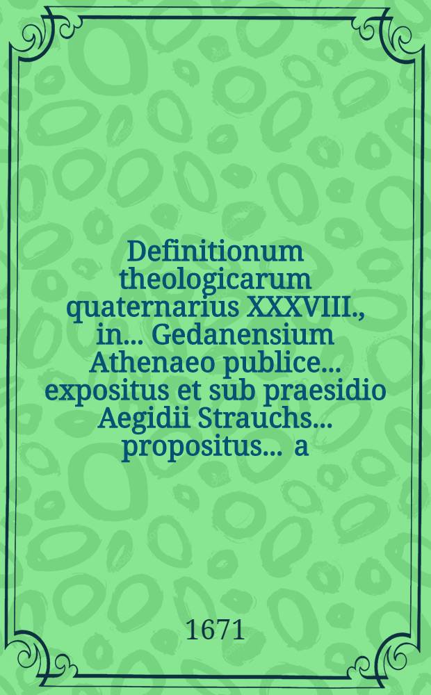 Definitionum theologicarum quaternarius XXXVIII., in ... Gedanensium Athenaeo publice ... expositus et sub praesidio Aegidii Strauchs ... propositus ... a.d. Novembr. ... a Johann. Michaele Seyffardt, Batgendorffensi Thuringo // Definitiones theologicae ...