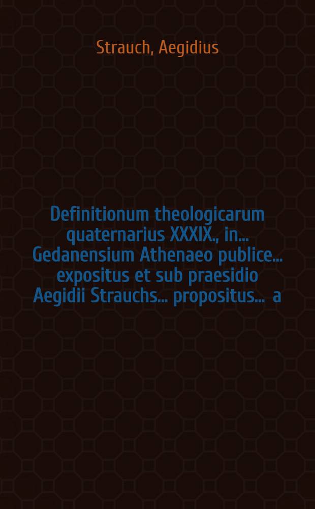 Definitionum theologicarum quaternarius XXXIX., in ... Gedanensium Athenaeo publice ... expositus et sub praesidio Aegidii Strauchs ... propositus ... a.d. Decemb. ... a Johanne Willebrand, Wollin. Pomerano // Definitiones theologicae ...