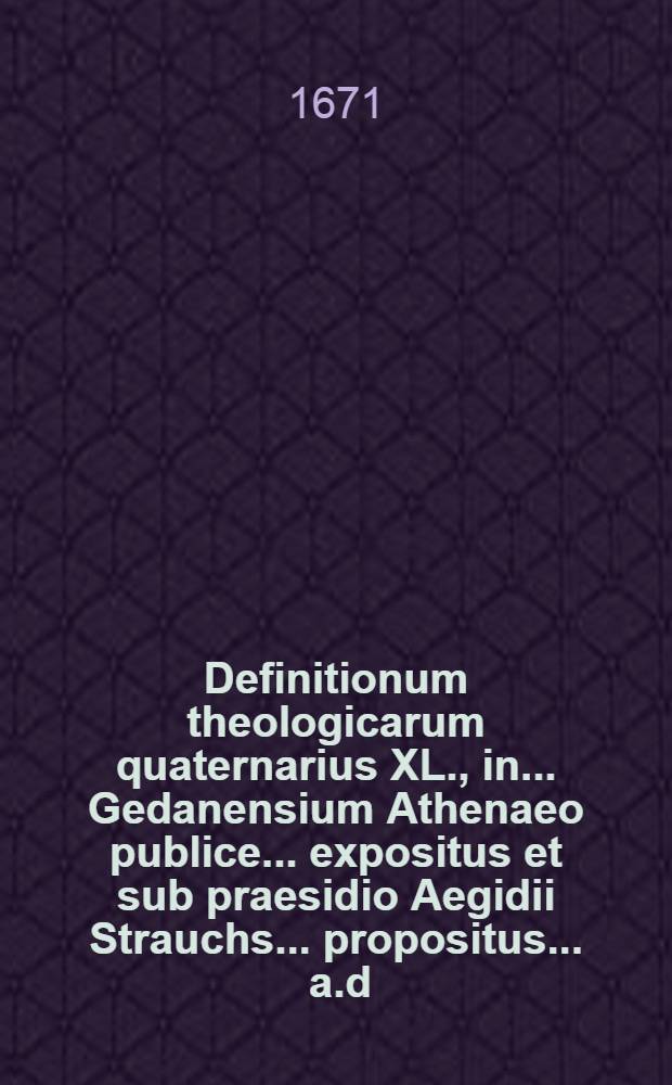 Definitionum theologicarum quaternarius XL., in ... Gedanensium Athenaeo publice ... expositus et sub praesidio Aegidii Strauchs ... propositus ... a.d. Januarius. ... a Friderico Crusio, Jaura-Silesio // Definitiones theologicae ...