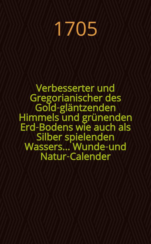 Verbesserter und Gregorianischer des Gold-gl&auml;ntzenden Himmels und gr&uuml;nenden Erd-Bodens wie auch als Silber spielenden Wassers ... Wunder- und Natur-Calender