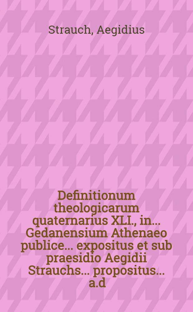 Definitionum theologicarum quaternarius XLI., in ... Gedanensium Athenaeo publice ... expositus et sub praesidio Aegidii Strauchs ... propositus ... a.d. XVIII Decemb. ... a Martino Schwartzen, R&uuml;genw: Pomer. // Definitiones theologicae ...