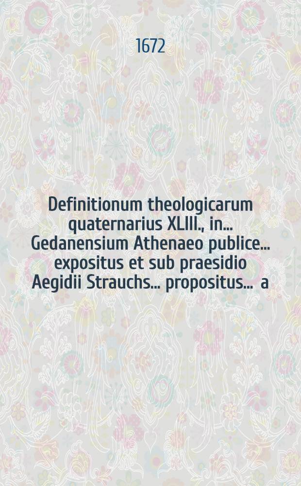 Definitionum theologicarum quaternarius XLIII., in ... Gedanensium Athenaeo publice ... expositus et sub praesidio Aegidii Strauchs ... propositus ... a.d. Januar. ... a Petro Schielen, Numburg. Thuring. // Definitiones theologicae ...