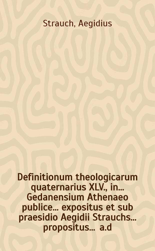 Definitionum theologicarum quaternarius XLV., in ... Gedanensium Athenaeo publice ... expositus et sub praesidio Aegidii Strauchs ... propositus ... a.d. Februar. ... a Jacobo Kiesewetter, Mitoa-Semgall. // Definitiones theologicae ...