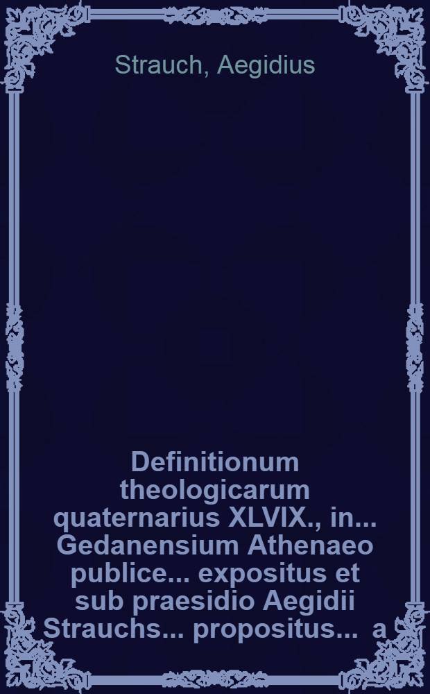 Definitionum theologicarum quaternarius XLVIX., in ... Gedanensium Athenaeo publice ... expositus et sub praesidio Aegidii Strauchs ... propositus ... a.d. Mart. ... a Michaele Langwalden, Dirschavio-Pruteno // Definitiones theologicae ...