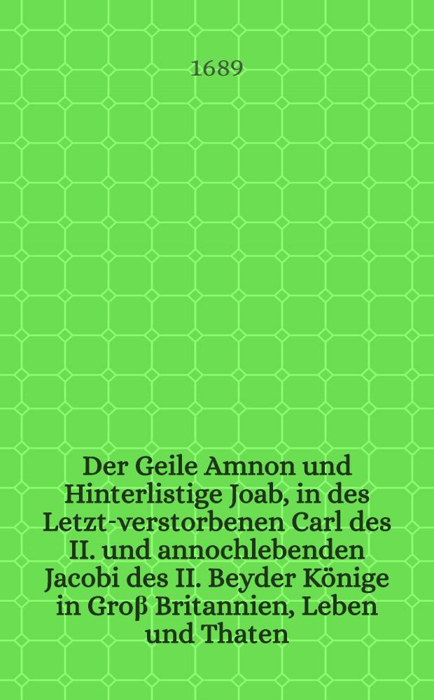 Der Geile Amnon und Hinterlistige Joab, in des Letzt-verstorbenen Carl des II. und annochlebenden Jacobi des II. Beyder K&ouml;nige in Gro&beta; Britannien, Leben und Thaten, Von denen bi&beta;hero in langem Elend unterdruckten Protestanten der dreyen K&ouml;nigsreiche, unpartheyisch und umst&auml;ndig abgebildet : Nebst einem Anhang derer kostbaren, raren Antiquitaeten und Heiligth&uuml;mer, so die gefl&uuml;chtete K&ouml;nigin von Engeland nach Franckreich mit &uuml;berbracht : Aus den Englischen &uuml;bersetzt