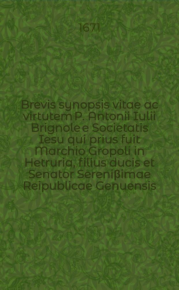 Brevis synopsis vitae ac virtutem P. Antonii Iulii Brignole e Societatis Iesu qui prius fuit Marchio Gropoli in Hetruria, filius ducis et Senator Sereni&beta;imae Reipublicae Genuensis ...