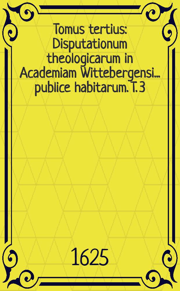Tomus tertius : Disputationum theologicarum in Academiam Wittebergensi ... publice habitarum. [T. 3] : Tomus tertius ... ab anno 1611. usque ad 1615 ...