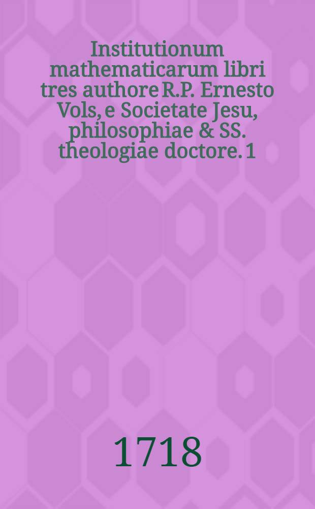 Institutionum mathematicarum libri tres authore R.P. Ernesto Vols, e Societate Jesu, philosophiae & SS. theologiae doctore. [1]