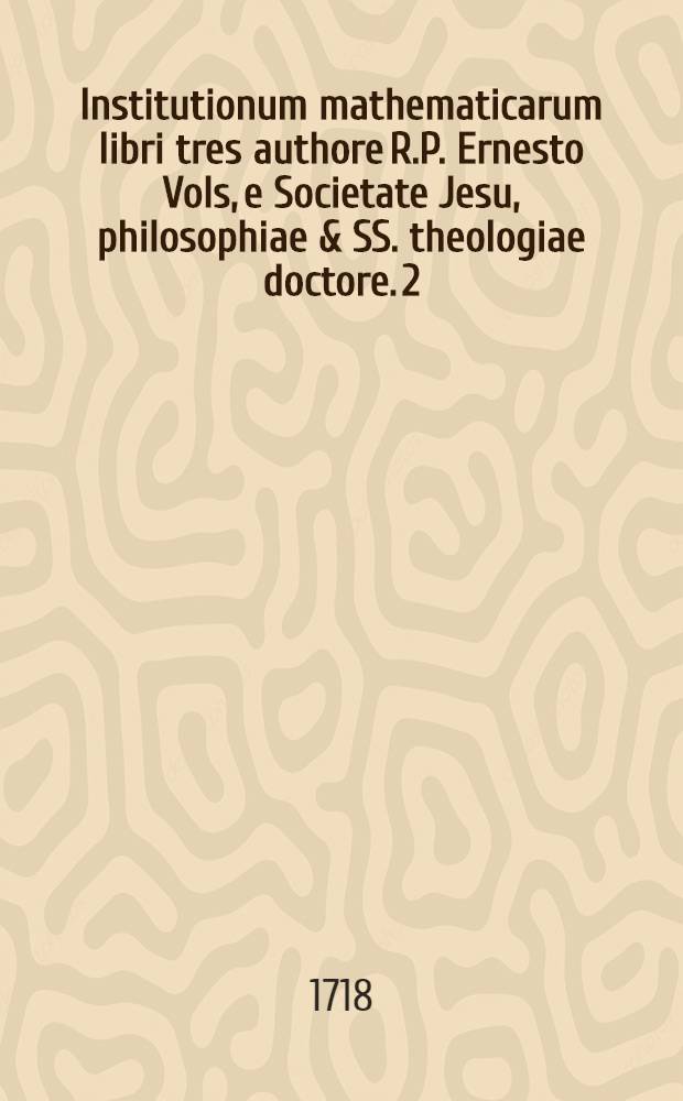 Institutionum mathematicarum libri tres authore R.P. Ernesto Vols, e Societate Jesu, philosophiae & SS. theologiae doctore. [2] : Syllabus tabularum arithmeticarum pertinentium ad libros III. Institutionum methematicarum