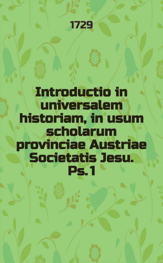 Introductio in universalem historiam, in usum scholarum provinciae Austriae Societatis Jesu. Ps. 1 : Introductio in historiam Biblicam Veteris Testamenti, a quodam ex eadem Societate concinnata