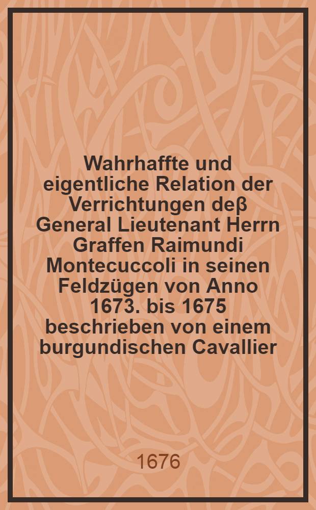 Wahrhaffte und eigentliche Relation der Verrichtungen de&beta; General Lieutenant Herrn Graffen Raimundi Montecuccoli in seinen Feldz&uuml;gen von Anno 1673. bis 1675 beschrieben von einem burgundischen Cavallier, der sich in besagten zweyen Feldz&uuml;gen unter der Reichs Armee ... befunden ... : Anfangs aus dem Frantz&ouml;sischen in das Itali&auml;nische, nachmahls in das Teutsche &uuml;bersetzet