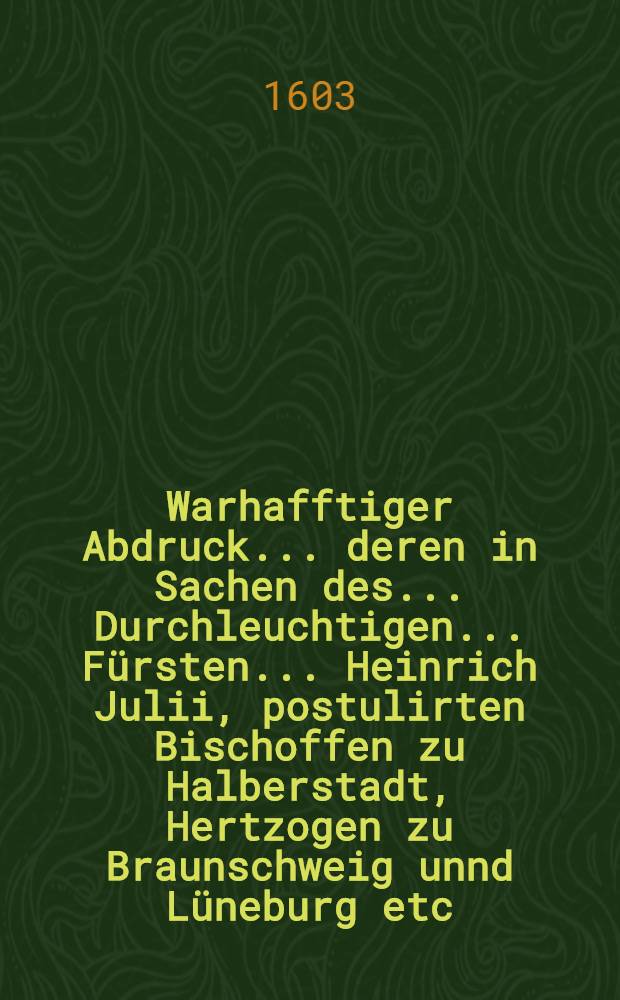 Warhafftiger Abdruck ... deren in Sachen des ... Durchleuchtigen ... Fürsten ... Heinrich Julii, postulirten Bischoffen zu Halberstadt, Hertzogen zu Braunschweig unnd Lüneburg etc., contra Bürgermeister unnd Rath, auch Gildemeister unnd Häuptleute der Stadt Braunschweig ... der Stadt Huldigung betreffent, vor unnd nach der den 6. May, Anno 1601. publicirten Parition Urtheil am ... Keyserlichen Cammergericht vorübter Acten und producirter keyserlichen, königlichen, chur und fürstlicher, auch anderer briefflichen Urkunden ... ... Th. 1 : ... Insonderheit dreyer Responsorum iuris der ... Juristen Facultet Hoher Schulen zu Freyburg in Breiβgaw