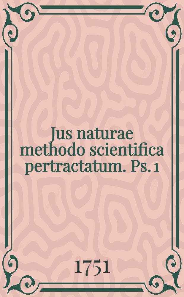 Jus naturae methodo scientifica pertractatum. Ps. 1 : In qua obligationes et jura connata ex ipsa hominis essentia atque natura a priori demonstrantur et totius philosophiae moralis omnisque juris reliqui fundamenta solida jaciuntur