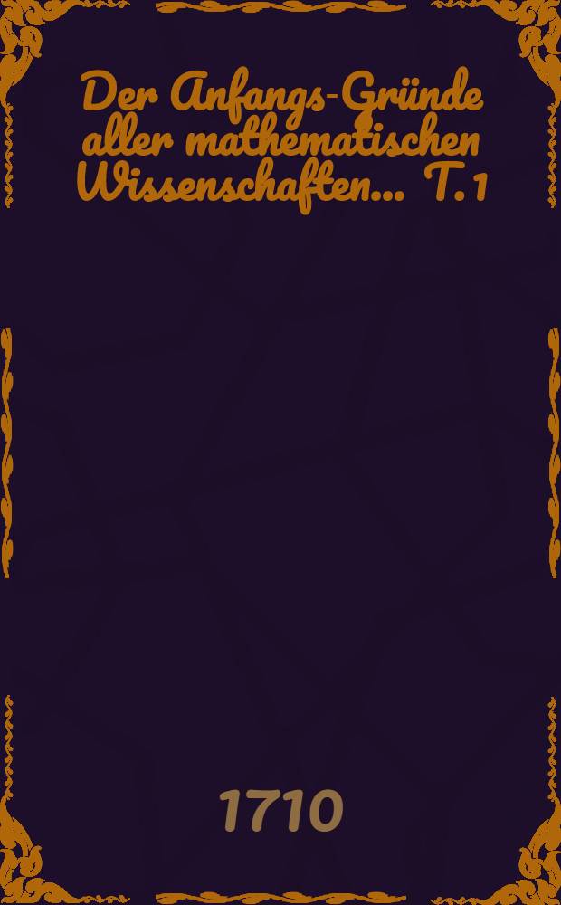 Der Anfangs-Gr&uuml;nde aller mathematischen Wissenschaften ... T. 1 : Welcher einen Unterricht von der Mathematischen Lehr-Art, die Rechen-Kunst, Geometrie, Trigonometrie und Bau-Kunst in sich enth&auml;lt ...