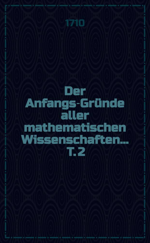 Der Anfangs-Gründe aller mathematischen Wissenschaften ... T. 2 : Welcher die Artillerie, Fortification, Mechanick, Hydrostatick, Aerometrie und Hydraulick in sich enthält und zu mehrerem Aufnehmen der Mathematick so wol auf hohen als niedriegen Schulen aufgesetzet worden