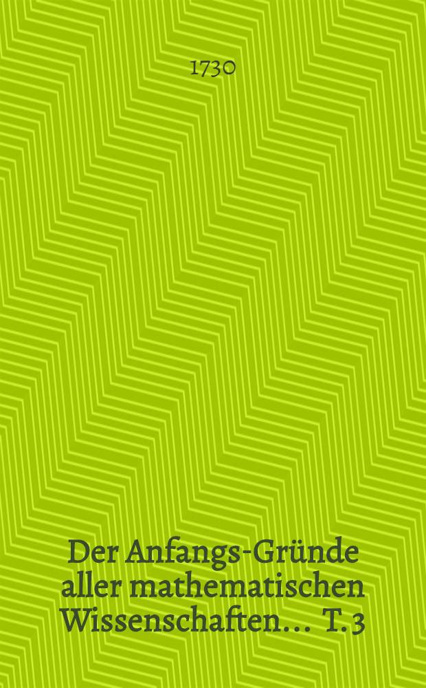 Der Anfangs-Gründe aller mathematischen Wissenschaften ... T. 3 : Welcher die Optick, Catoptrick und Dioptrick, die Perspectiv, die sphaerische Trigonometrie, Astronomie, Chronologie, Geographie und Gnomonick in sich enthält ...