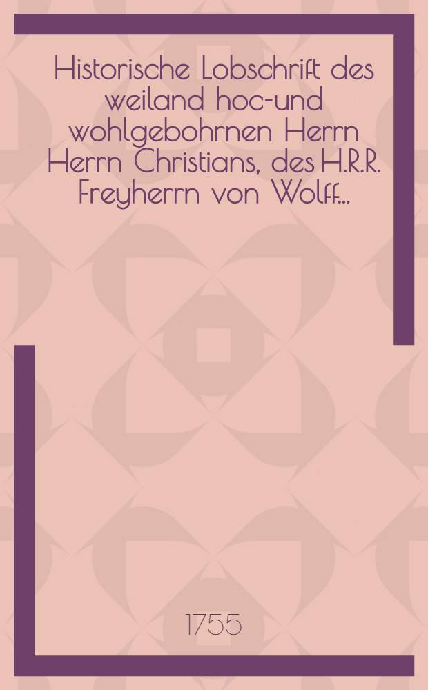 Historische Lobschrift des weiland hoch- und wohlgebohrnen Herrn Herrn Christians, des H.R.R. Freyherrn von Wolff ...