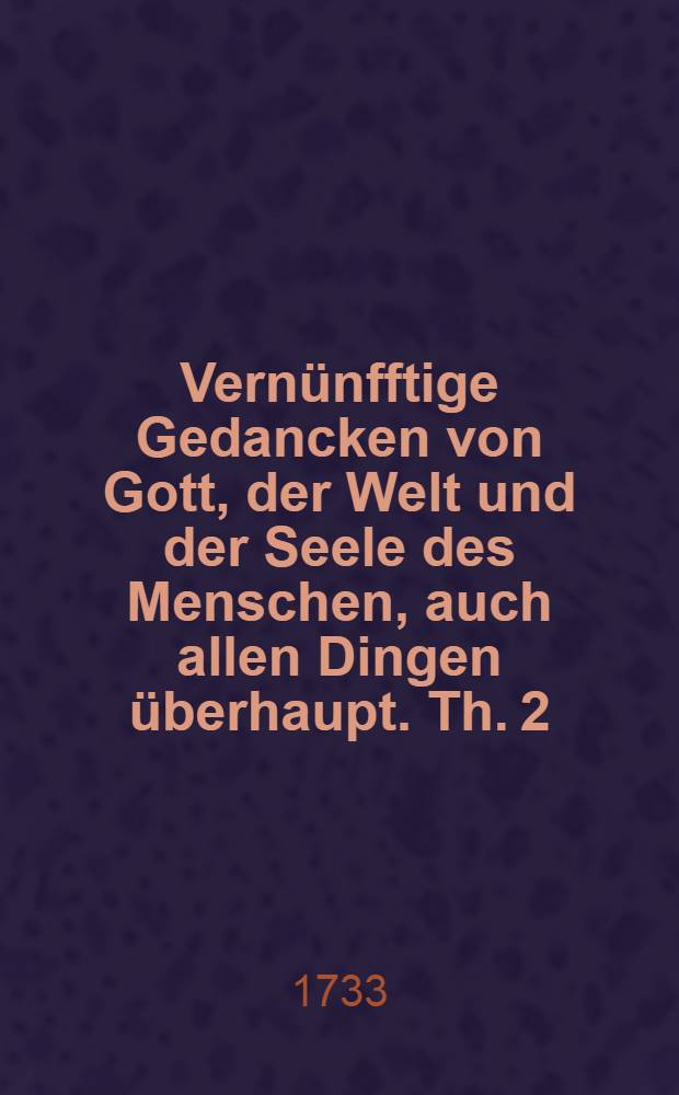 Vernünfftige Gedancken von Gott, der Welt und der Seele des Menschen, auch allen Dingen überhaupt. Th. 2 : Bestehend in ausführlichen Anmerckungen und zu besserem Verstande und bequemerem Gebrauche derselben heraus gegeben