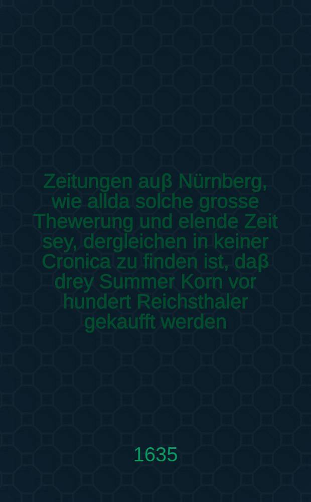 Zeitungen auβ Nürnberg, wie allda solche grosse Thewerung und elende Zeit sey, dergleichen in keiner Cronica zu finden ist, daβ drey Summer Korn vor hundert Reichsthaler gekaufft werden : Item aus Düringen, Eisenachischen, Niedersachsen, Weserstrom und Stifft Cöllen