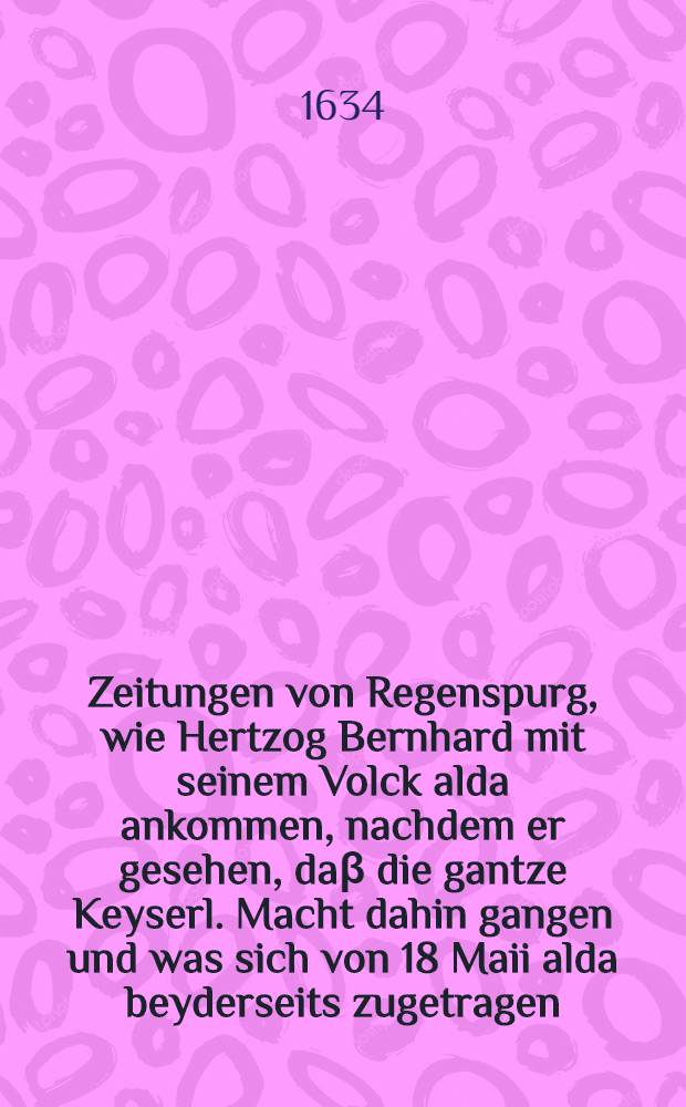 Zeitungen von Regenspurg, wie Hertzog Bernhard mit seinem Volck alda ankommen, nachdem er gesehen, daβ die gantze Keyserl. Macht dahin gangen und was sich von 18 Maii alda beyderseits zugetragen, darbey von Münster in Westphalen, wie solche von Hertzog von Lüneburg auffgefordert und wegen die Schwedischen in grosser Gefahr stehe, so wol von Breslaw Bericht, was sich in Schlesien mit der Churf. Sächs. Armee von 17. May zugetragen