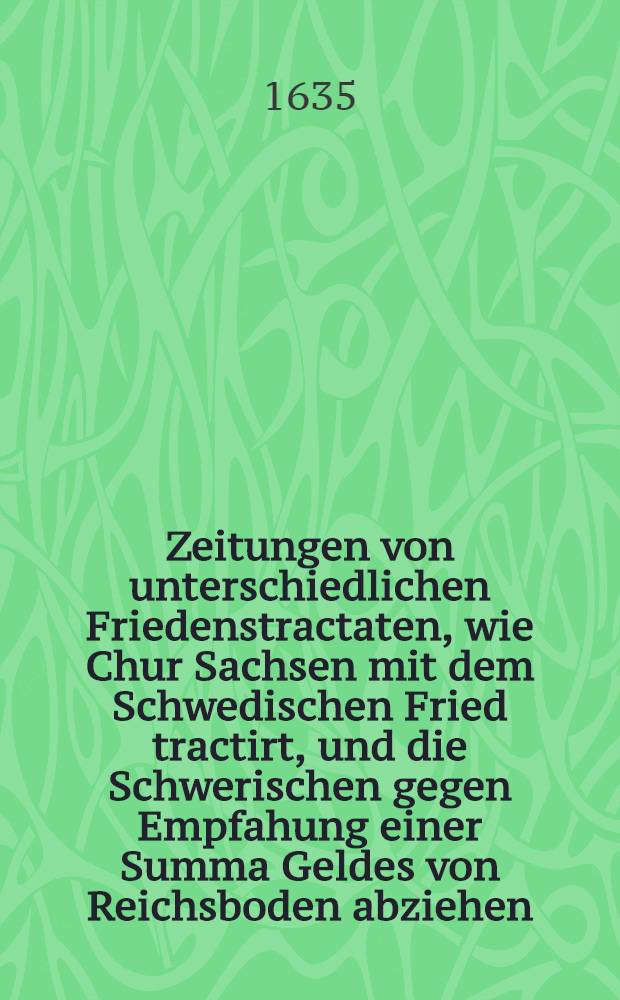 Zeitungen von unterschiedlichen Friedenstractaten, wie Chur Sachsen mit dem Schwedischen Fried tractirt, und die Schwerischen gegen Empfahung einer Summa Geldes von Reichsboden abziehen, und wie das Haus Oesterreich mit der Cron Franckreich auch in Friedenstractaten seyn, so wol daβ die Holländer ziemlich sich darzu verstehen : Darbey wie die Holländer die Aussenwercke an der Schencken Schantz gestürmet und erobert, viel gefangen und niedergehawen