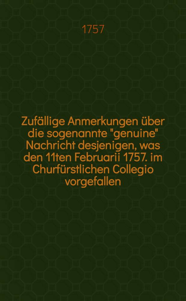 Zuf&auml;llige Anmerkungen &uuml;ber die sogenannte "genuine" Nachricht desjenigen, was den 11ten Februarii 1757. im Churf&uuml;rstlichen Collegio vorgefallen