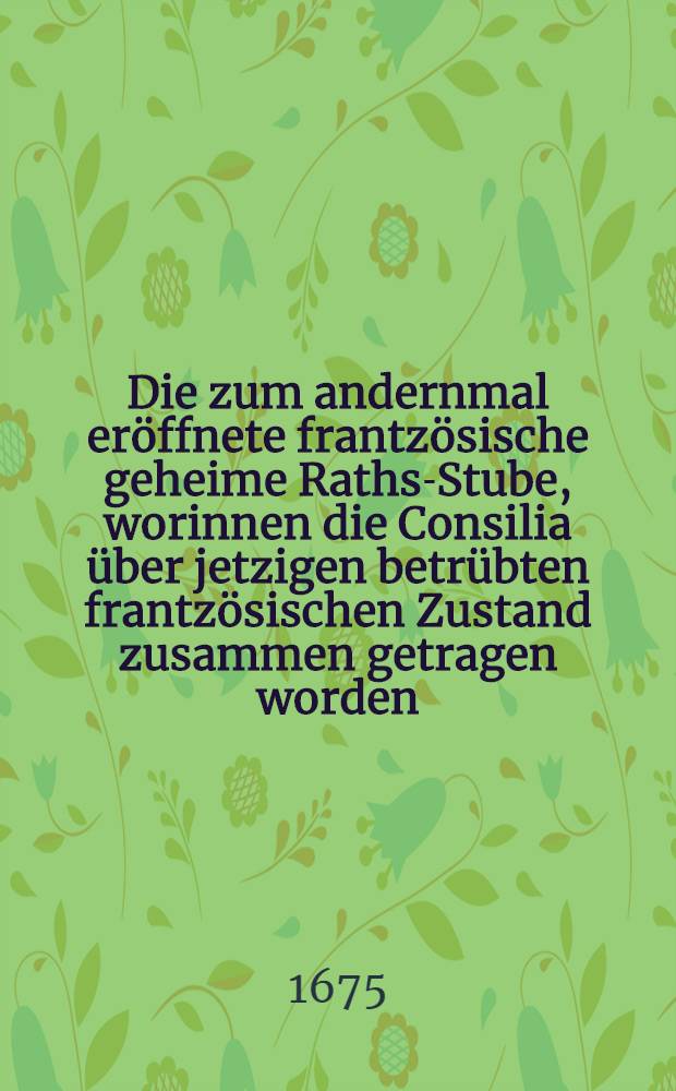 Die zum andernmal eröffnete frantzösische geheime Raths-Stube, worinnen die Consilia über jetzigen betrübten frantzösischen Zustand zusammen getragen worden, wie die Cron Franckreich nach unterschiedlich-unglücklich-erlittenen Streichen und Annäherung ihrer Feinde starcken Macht sich zu verhalten und was dabey zu bedencken vorfallen könte, damit sie aus dem befürchtenden Labyrinth mit Manier und anständiger Reputation kommen möchte