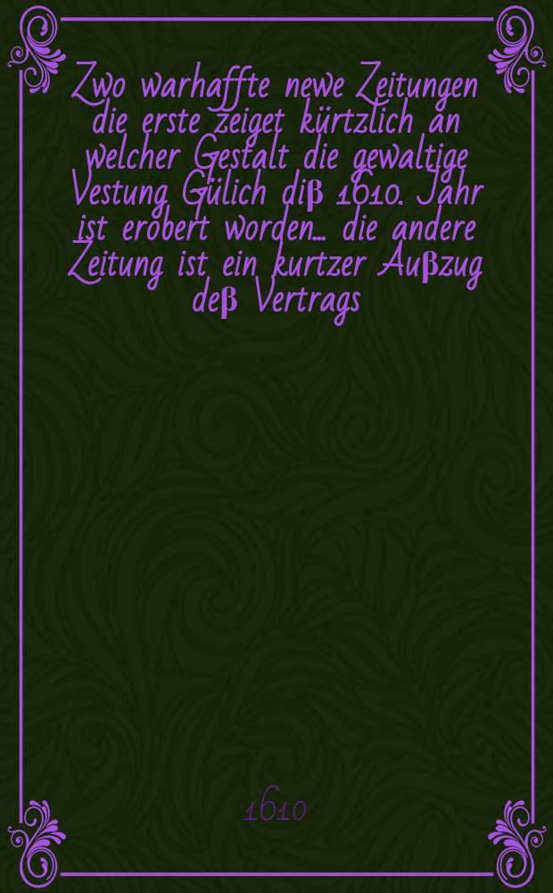 Zwo warhaffte newe Zeitungen die erste zeiget kürtzlich an welcher Gestalt die gewaltige Vestung Gülich diβ 1610. Jahr ist erobert worden ... die andere Zeitung ist ein kurtzer Auβzug deβ Vertrags, so zwischen beyden im Stifft Straβburg kriegenden Theilen gemacht worden