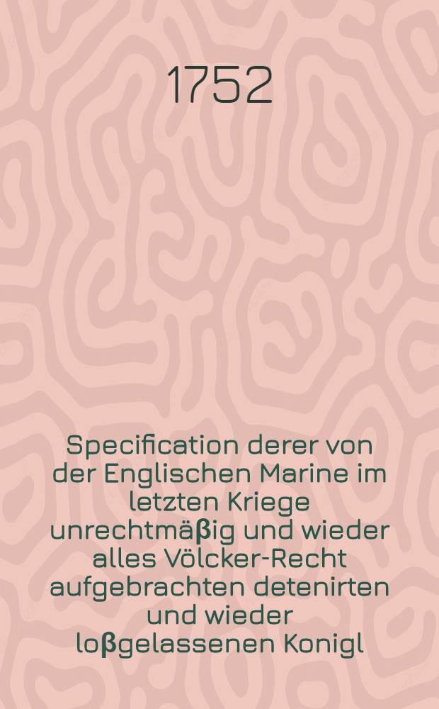 Specification derer von der Englischen Marine im letzten Kriege unrechtmäβig und wieder alles Völcker-Recht aufgebrachten detenirten und wieder loβgelassenen Konigl. Preuβischen Schiffe, bey welchen Königliche Preuβische Unterthanen, theils wegen ihrer Schriffe selbs, theils wegen ihrer darauf geladenen Waaren, durch die Detention und Aufbringung, Schaden erlitten // Anführung derer in dem allgemeinen Völcker-Recht gegründeten Ursachen ...