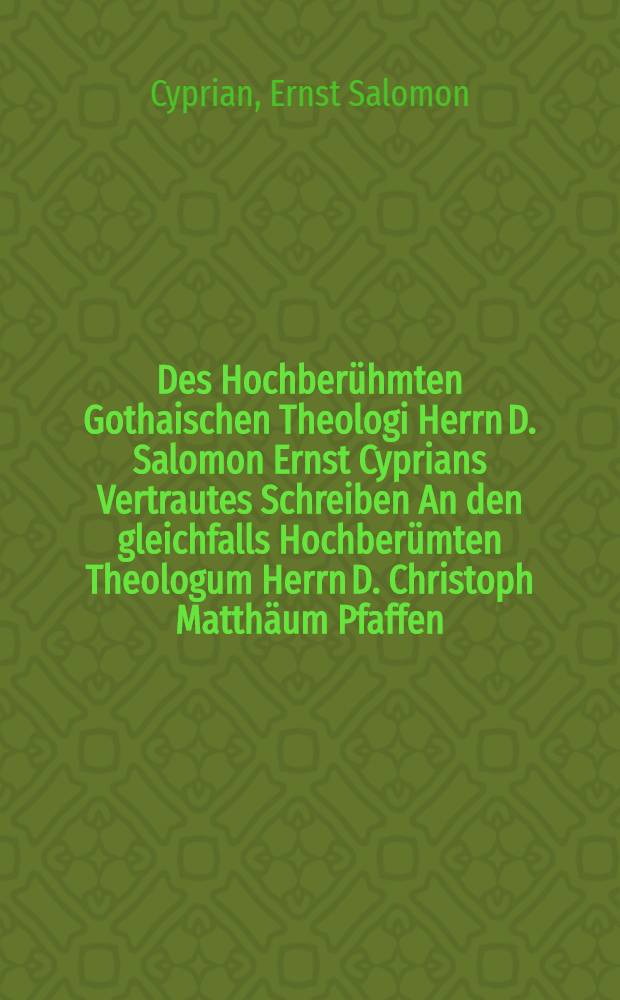 Des Hochberühmten Gothaischen Theologi Herrn D. Salomon Ernst Cyprians Vertrautes Schreiben An den gleichfalls Hochberümten Theologum Herrn D. Christoph Matthäum Pfaffen, nunmehro Cantzlern der Universität zu Tübingen, Darinnen er ihm seine Gedancken über die von Herrn D. Pfaffen heraus gegebene Schrifften und geschehene Vorschläge von der Vereinigung der Evangelisch-Lutherischen und Reformirten Religion aufrichtig entdecket, Gelehrten und Ungelehrten zum Besten Lateinisch und Teutsch mit einigen Unmerckungen mitgetheilet, Nebst einer Vorrede, Darinnen von allen denenjenigen, welche bishero wider den Herrn D. Pfaffen geschrieben haben, Nachricht ertheilet wird