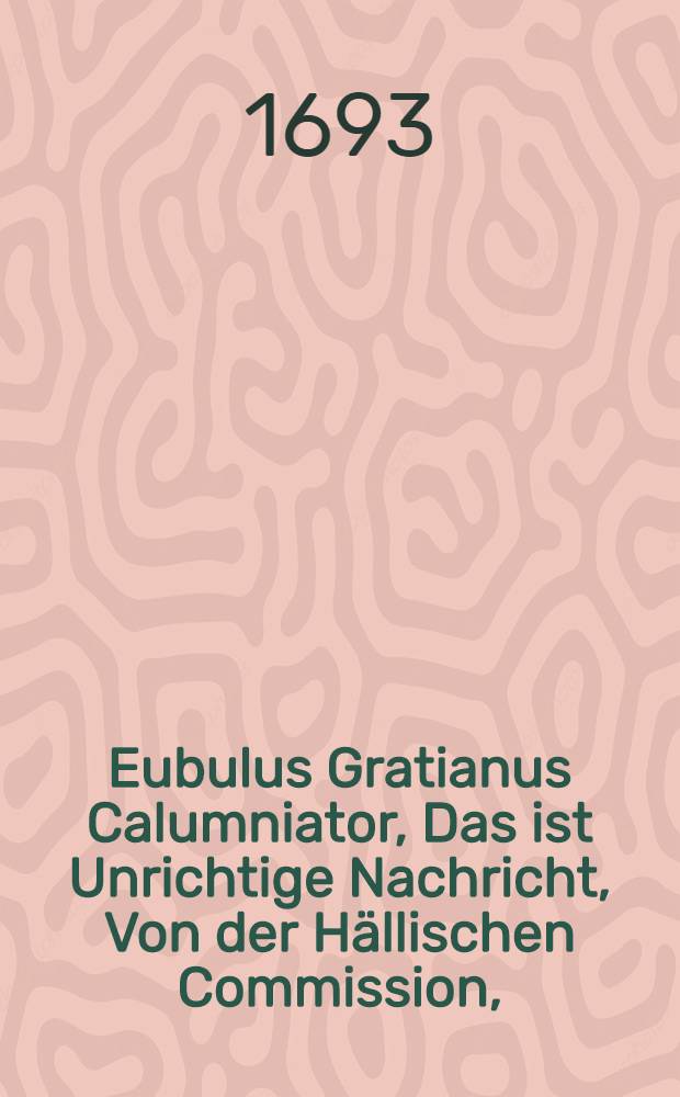 Eubulus Gratianus Calumniator, Das ist Unrichtige Nachricht, Von der Hällischen Commission, (welche den 18. Nov. 1692. angangen,) Die Ein erdichteter Eubulus Gratianus an den Tag gegeben, und darinne vielerley Verleumdung begangen, Deren Unrichtigkeit, (zu Rettung seiner und einiger anderer Unschuld) hiermit an den Tag legen, Und also aus Veranlassung dessen Das gantze Pietistische Wesen, so bisher in Halle vorgelauffen, auffrichtig hat erzehlen wollen