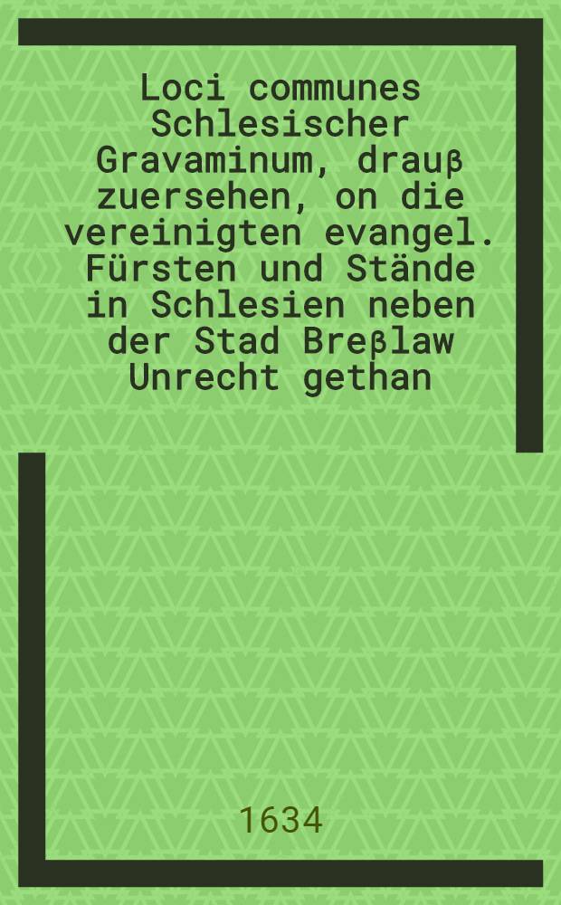 Loci communes Schlesischer Gravaminum, drauβ zuersehen, on die vereinigten evangel. Fürsten und Stände in Schlesien neben der Stad Breβlaw Unrecht gethan, und Ursache gehabt, die angebotene Hülffe Königl. Mayt. und der Cron Schweden, unnd der beyden Churfl. Durchl. zu Sachsen unnd Brandenburg zu acceptiren ...