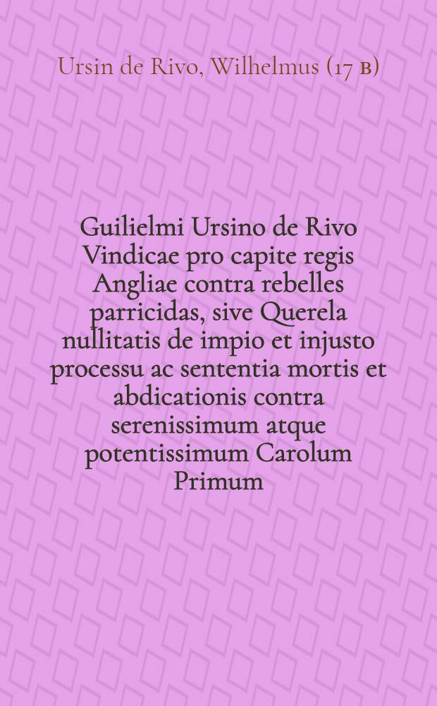 Guilielmi Ursino de Rivo Vindicae pro capite regis Angliae contra rebelles parricidas, sive Querela nullitatis de impio et injusto processu ac sententia mortis et abdicationis contra serenissimum atque potentissimum Carolum Primum, Magnae Britanniae, Franciae et Hiberniae regem, regiamque stirpem ad Christiani orbis monarchas et proceres; cum adhortatione ut legitimo haeredi ad vindicandas has injurias ultrice manu suppetias ferant