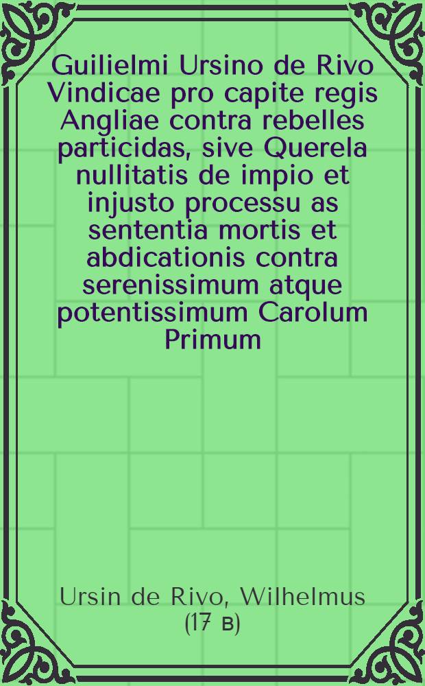 Guilielmi Ursino de Rivo Vindicae pro capite regis Angliae contra rebelles particidas, sive Querela nullitatis de impio et injusto processu as sententia mortis et abdicationis contra serenissimum atque potentissimum Carolum Primum, Magnae Britanniae, Franciae et Hiberniae regem, regiamque stirpem ad Christiani orbis monarchas et proceres; cum adhortatione ut legitimo haeredi ad vindicandas has injurias ultrice manu suppetias ferant