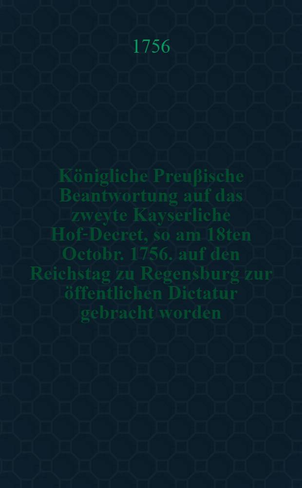 Königliche Preuβische Beantwortung auf das zweyte Kayserliche Hof-Decret, so am 18ten Octobr. 1756. auf den Reichstag zu Regensburg zur öffentlichen Dictatur gebracht worden : Beylage zum Num. 136