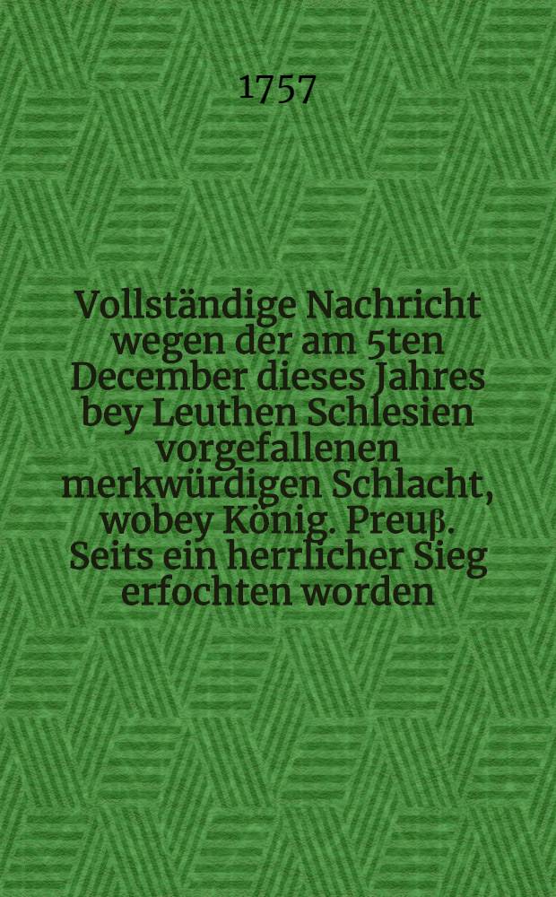 Vollst&auml;ndige Nachricht wegen der am 5ten December dieses Jahres bey Leuthen Schlesien vorgefallenen merkw&uuml;rdigen Schlacht, wobey K&ouml;nig. Preu&beta;. Seits ein herrlicher Sieg erfochten worden