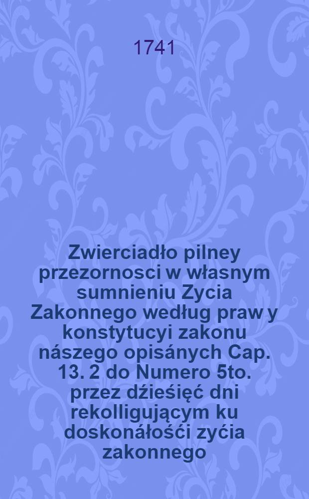 ... Zwierciadło pilney przezornosci w własnym sumnieniu Zycia Zakonnego według praw y konstytucyi zakonu n&aacute;szego opis&aacute;nych Cap. 13. 2 do Numero 5to. przez dźieśięć dni rekolligującym ku doskon&aacute;łośći zyćia zakonnego ... słuzące ...
