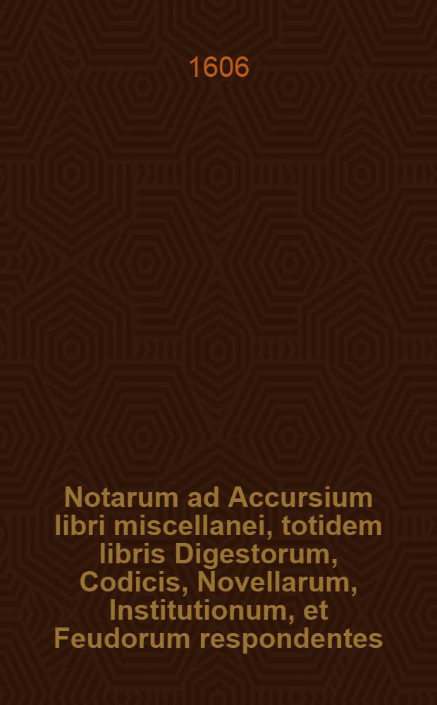 Notarum ad Accursium libri miscellanei, totidem libris Digestorum, Codicis, Novellarum, Institutionum, et Feudorum respondentes : In quibus Glossae Accursii, & quorundam doctorum interpretationes examinantur breviter & succincte & quae minus idoneae videntur optimis rationibus ex legibus ipsis allatis imrobantur, & meliores interpretationes tam ex antiquis quam ex recentioribus quibusdam interpretibus afferuntur .. // Novum sextum volumen, in quo haec sequentia extant ...