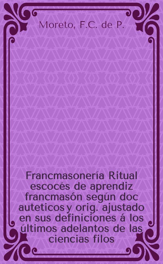Francmasonería Ritual escocés de aprendiz francmasón según doc auteticos y orig. ajustado en sus definiciones á los últimos adelantos de las ciencias filos. y naturales é instrucción compl. y detallada de todas las obligaciones que contrae el aprendiz francmasón y de los símbolos, ceremonias y datos hist. cuya significación y alcance le importa conocer para cumplir fielmente todos sus de beres y tomar parte activa é inteligente en la nobilísima obra de civilizació y progreso que persigue la Orden francmasónica
