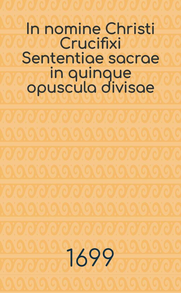 In nomine Christi Crucifixi Sententiae sacrae in quinque opuscula divisae: De symbolo Apostolorum, seu De fide; De alijs virtutibus & quae his sunt annexa; De opposito virtutum &c. de peccatis; De decem Dei praeceptis, ubi breviter de praeceptis Ecclesiae; Tandem De sacramentis ...