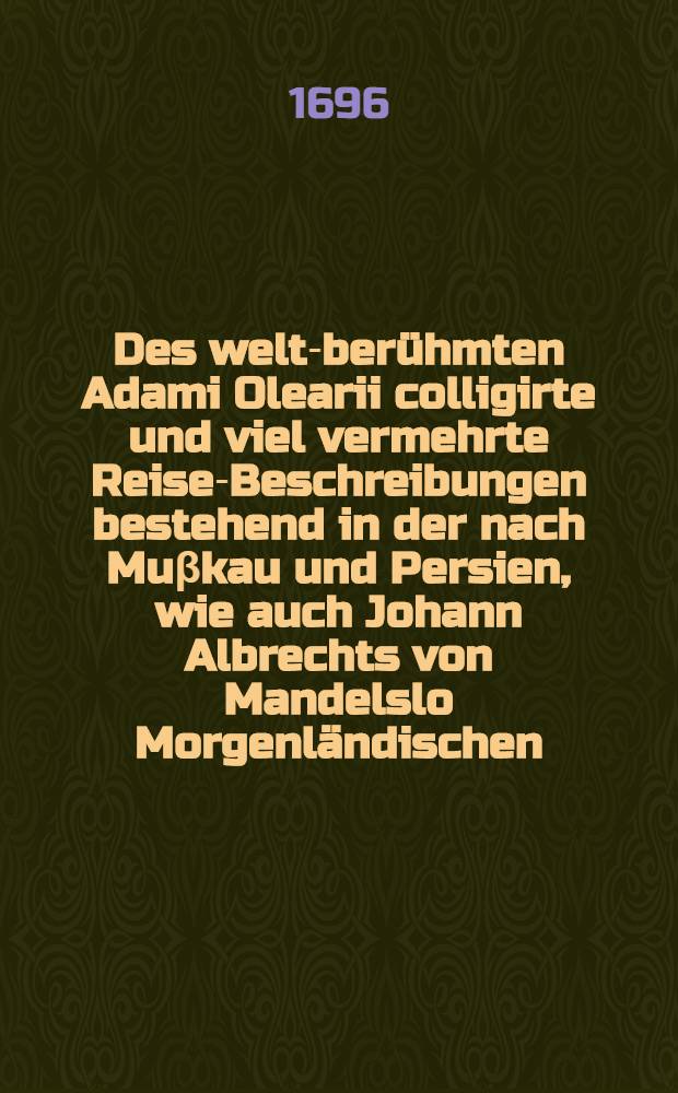 Des welt-berühmten Adami Olearii colligirte und viel vermehrte Reise-Beschreibungen bestehend in der nach Muβkau und Persien, wie auch Johann Albrechts von Mandelslo Morgenländischen, und Jürg. Andersens und Volq. Yversens Orientalischen Reise : Mit angehängter Chinesischen Revolution ... : Nebenst beygefügtem Persianischen Rosen-Thal und Baum-Garten ... und ist der letzte, der Baum-Garten, nun erst aus der persischen Sprache in die Hölländische und aus derselben in die Teutsche übersetzet ... : Durchgehends mit vielen, meist nach dem Leben in Kupffer gestochenen Figuren, Abbildungen und Land-Taffeln geziehret, und ein jedes Werck mit seinem nöthigen Register und Anmerckungen versehen