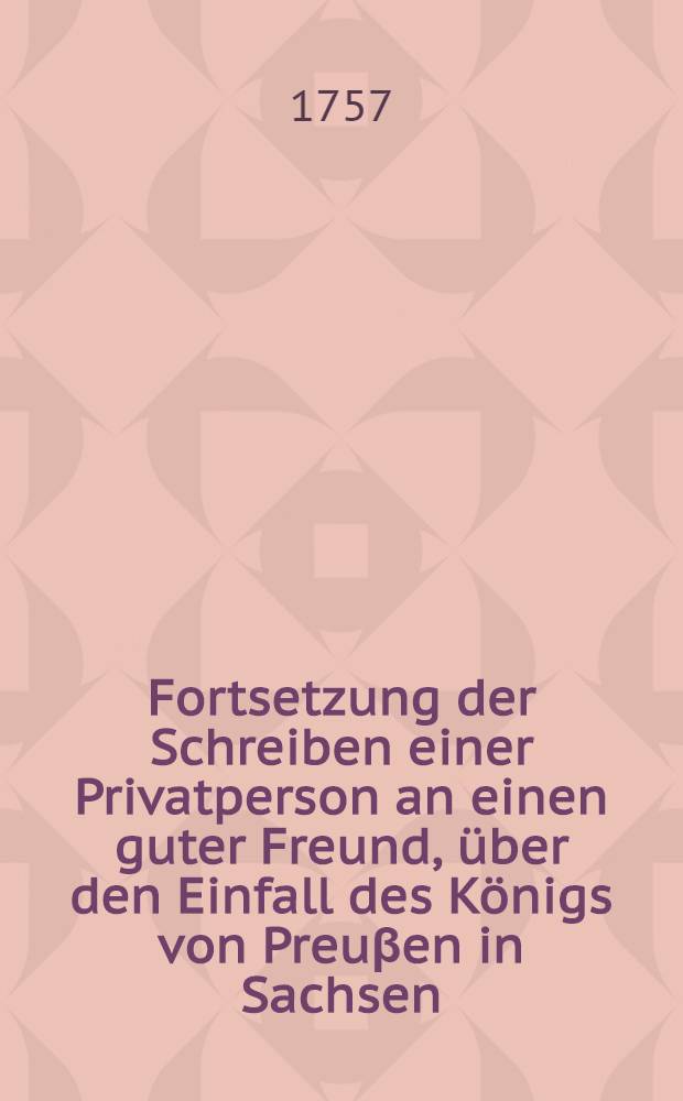 Fortsetzung der Schreiben einer Privatperson an einen guter Freund, über den Einfall des Königs von Preuβen in Sachsen
