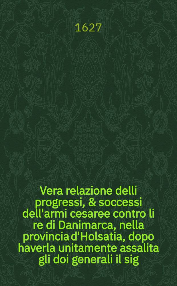 Vera relazione delli progressi, & soccessi dell'armi cesaree contro li re di Danimarca, nella provincia d'Holsatia, dopo haverla unitamente assalita gli doi generali il sig. duca di Ferdinand, sig. conte Tilli, con li loro poderosi esserciti al numero di 40. milia combattenti; navendo finalmente costretti il re di Danimarca di salvarsi con la fuga nel mare, insieme con il marchese vecchio di Durlach suo generale, & altri offitiali di guerra; lasciando in abandono tutto il loro campo con il bagaglio, monitione, & artiliaria : In oltre si da ragguaglio d'alcuni acquisti fatti dal conte di Anholt marecial del capo del sig. general Tilli : Cavata dall'originale venuto di baviera in lingua toscana